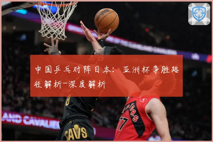 中国乒乓对阵日本：亚洲杯争胜路径解析-深度解析
