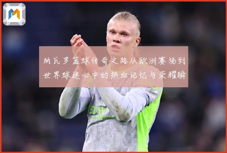 纳瓦罗篮球传奇之路从欧洲赛场到世界球迷心中的热血记忆与荣耀瞬间-深度解析