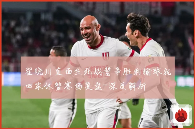 翟晓川直面生死战誓争胜利输球就回家休整赛场复盘-深度解析