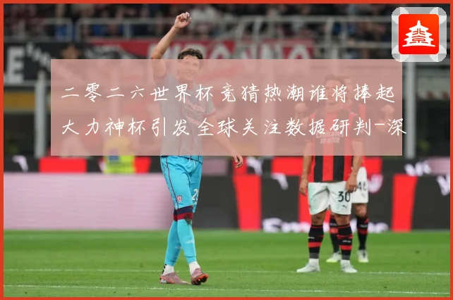 二零二六世界杯竞猜热潮谁将捧起大力神杯引发全球关注数据研判-深度解析