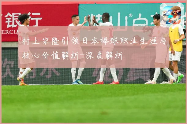 村上宗隆引领日本棒球职业生涯与核心价值解析-深度解析