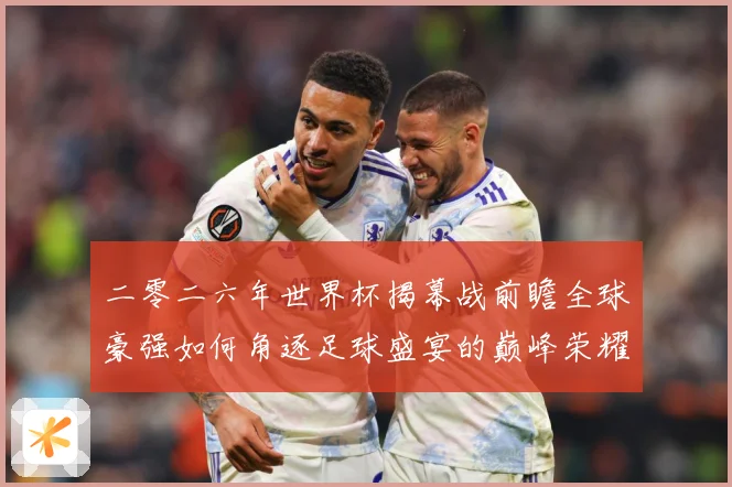 二零二六年世界杯揭幕战前瞻全球豪强如何角逐足球盛宴的巅峰荣耀战术观察-深度解析
