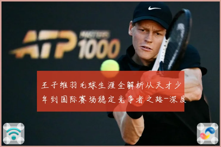 王子维羽毛球生涯全解析从天才少年到国际赛场稳定竞争者之路-深度解析