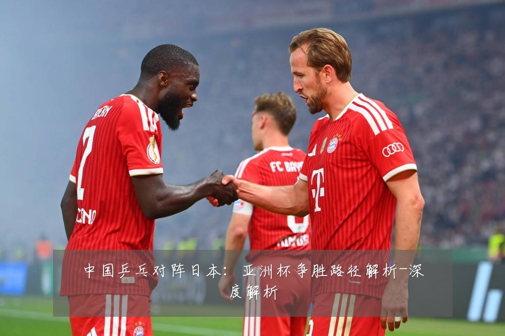 中国乒乓对阵日本：亚洲杯争胜路径解析-深度解析