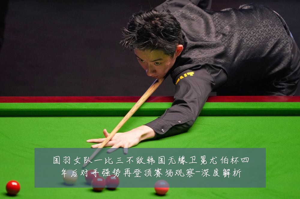 国羽女队一比三不敌韩国无缘卫冕尤伯杯四年后对手强势再登顶赛场观察-深度解析