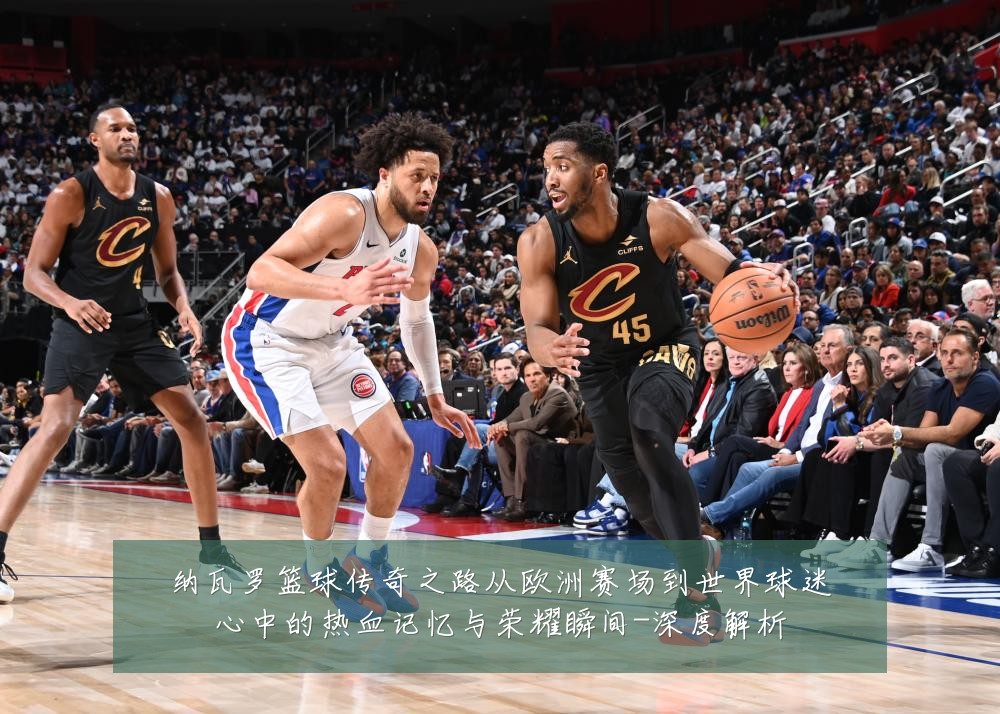 纳瓦罗篮球传奇之路从欧洲赛场到世界球迷心中的热血记忆与荣耀瞬间-深度解析